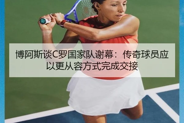 博阿斯谈C罗国家队谢幕：传奇球员应以更从容方式完成交接